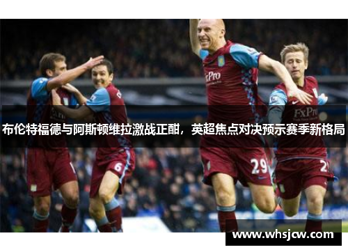 布伦特福德与阿斯顿维拉激战正酣，英超焦点对决预示赛季新格局